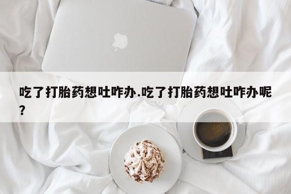 流产药网上专门卖店微信吃了打胎药想吐咋办.吃了打胎药想吐咋办呢？