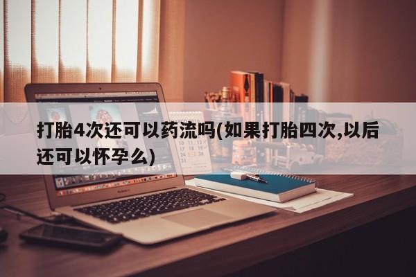 流产药网上专门卖店微信打胎4次还可以药流吗(如果打胎四次,以后还可以怀孕么)