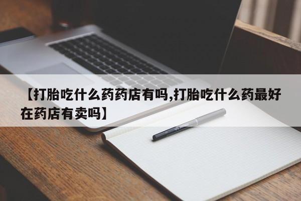 流产药网上专门卖店微信【打胎吃什么药药店有吗,打胎吃什么药最好在药店有卖吗】