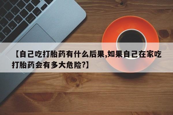流产药网上专门卖店微信【自己吃打胎药有什么后果,如果自己在家吃打胎药会有多大危险?】
