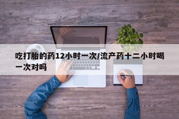 流产药网上专门卖店微信吃打胎的药12小时一次/流产药十二小时喝一次对吗