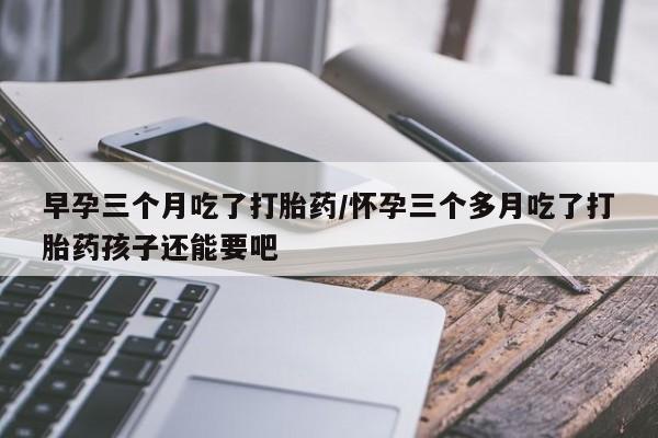 流产药网上专门卖店微信早孕三个月吃了打胎药/怀孕三个多月吃了打胎药孩子还能要吧