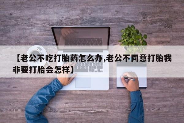 流产药网上专门卖店微信【老公不吃打胎药怎么办,老公不同意打胎我非要打胎会怎样】