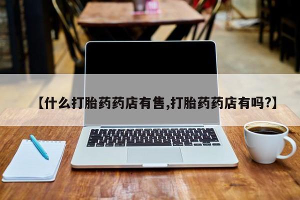 流产药网上专门卖店微信【什么打胎药药店有售,打胎药药店有吗?】