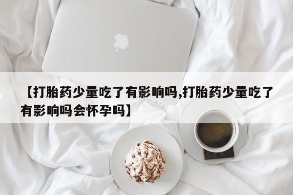 流产药网上专门卖店微信【打胎药少量吃了有影响吗,打胎药少量吃了有影响吗会怀孕吗】