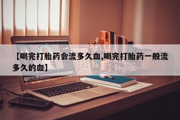 流产药网上专门卖店微信【喝完打胎药会流多久血,喝完打胎药一般流多久的血】
