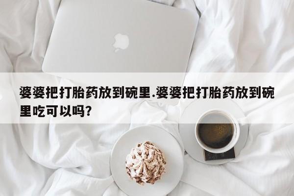 流产药网上专门卖店微信婆婆把打胎药放到碗里.婆婆把打胎药放到碗里吃可以吗？