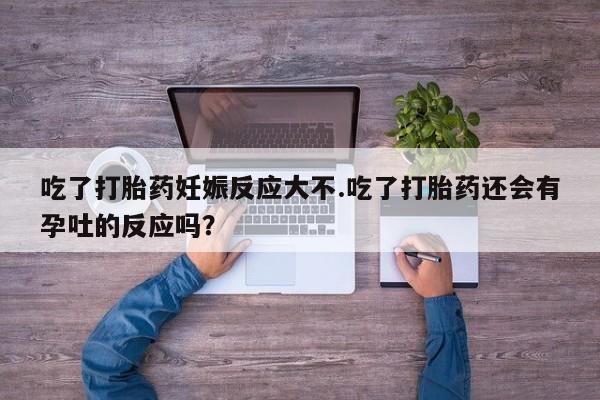 流产药网上专门卖店微信吃了打胎药妊娠反应大不.吃了打胎药还会有孕吐的反应吗？