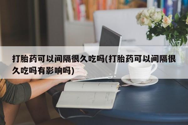 流产药网上专门卖店微信打胎药可以间隔很久吃吗(打胎药可以间隔很久吃吗有影响吗)