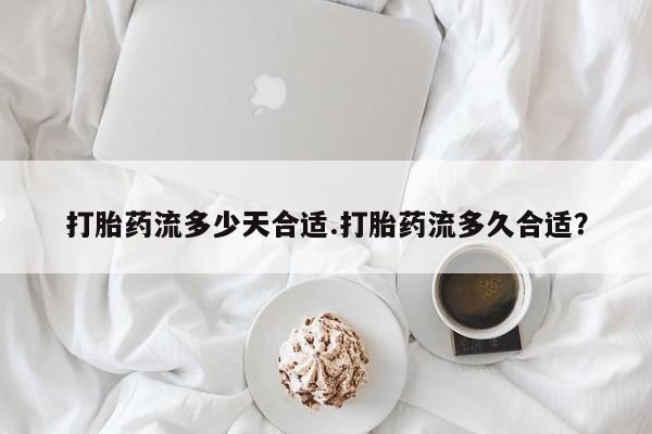 流产药网上专门卖店微信打胎药流多少天合适.打胎药流多久合适？