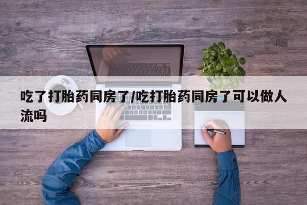 流产药网上专门卖店微信吃了打胎药同房了/吃打胎药同房了可以做人流吗