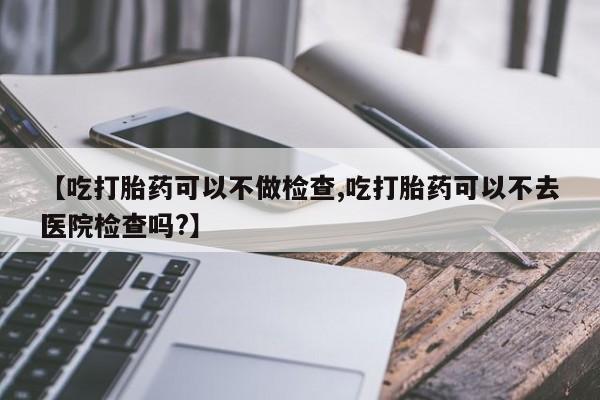 流产药网上专门卖店微信【吃打胎药可以不做检查,吃打胎药可以不去医院检查吗?】