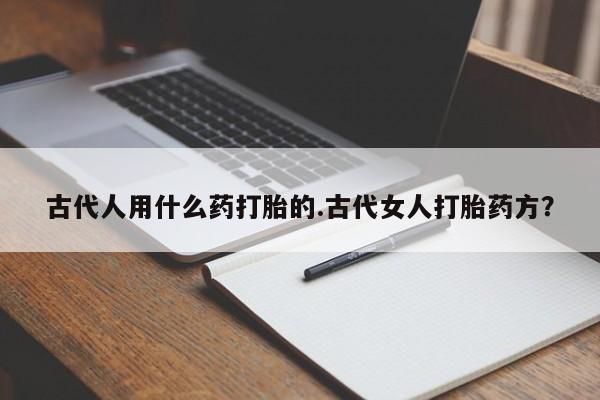 流产药网上专门卖店微信古代人用什么药打胎的.古代女人打胎药方？