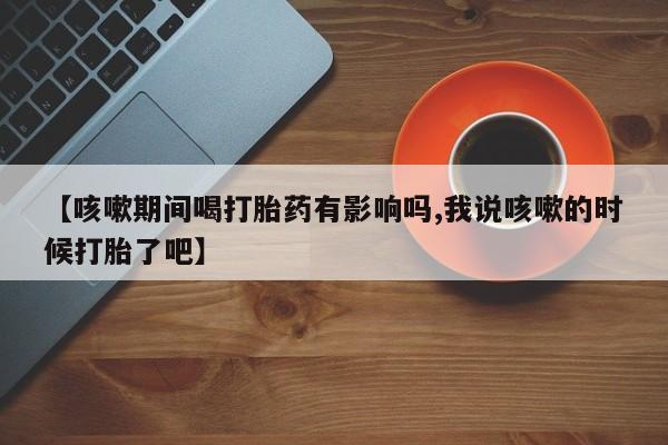 流产药网上专门卖店微信【咳嗽期间喝打胎药有影响吗,我说咳嗽的时候打胎了吧】