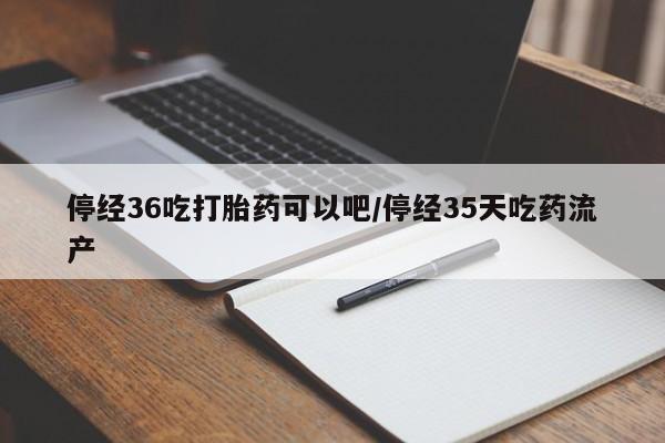 流产药网上专门卖店微信停经36吃打胎药可以吧/停经35天吃药流产