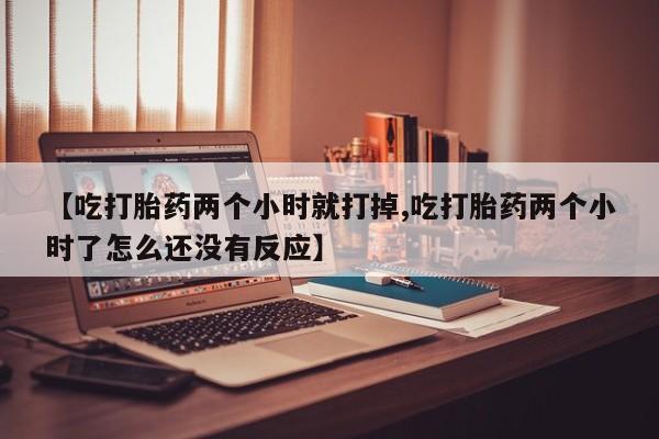 流产药网上专门卖店微信【吃打胎药两个小时就打掉,吃打胎药两个小时了怎么还没有反应】