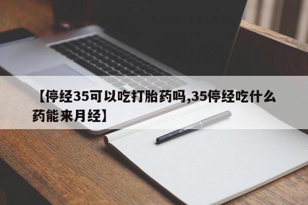 流产药网上专门卖店微信【停经35可以吃打胎药吗,35停经吃什么药能来月经】