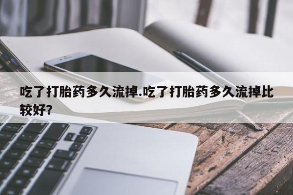 流产药网上专门卖店微信吃了打胎药多久流掉.吃了打胎药多久流掉比较好？