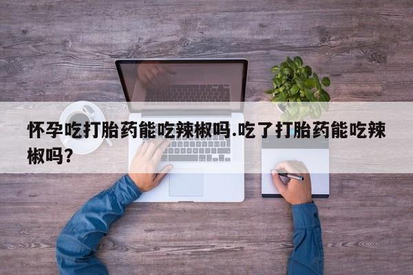 流产药网上专门卖店微信怀孕吃打胎药能吃辣椒吗.吃了打胎药能吃辣椒吗？