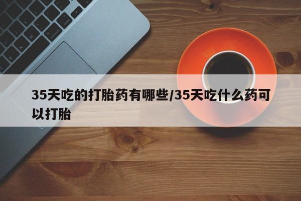 流产药网上专门卖店微信35天吃的打胎药有哪些/35天吃什么药可以打胎