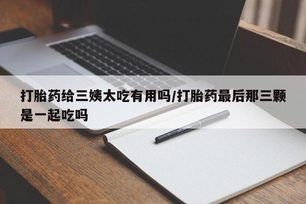 流产药网上专门卖店微信打胎药给三姨太吃有用吗/打胎药最后那三颗是一起吃吗