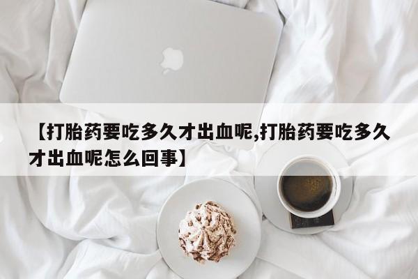 流产药网上专门卖店微信【打胎药要吃多久才出血呢,打胎药要吃多久才出血呢怎么回事】