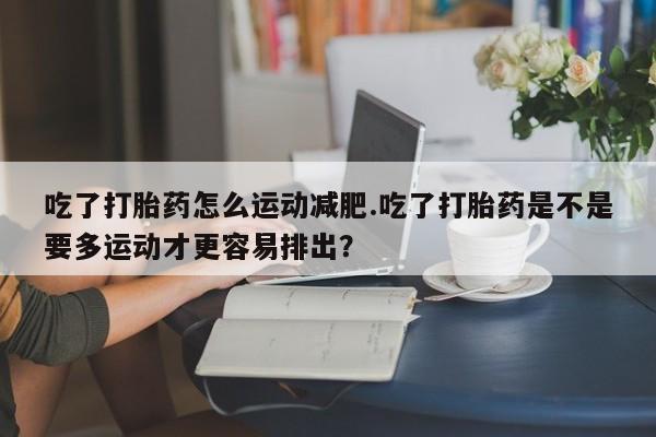 流产药网上专门卖店微信吃了打胎药怎么运动减肥.吃了打胎药是不是要多运动才更容易排出？