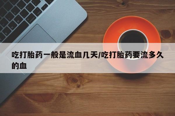 流产药网上专门卖店微信吃打胎药一般是流血几天/吃打胎药要流多久的血