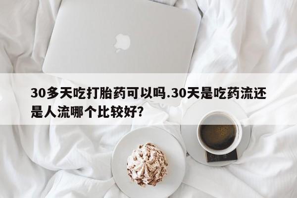 流产药网上专门卖店微信30多天吃打胎药可以吗.30天是吃药流还是人流哪个比较好？