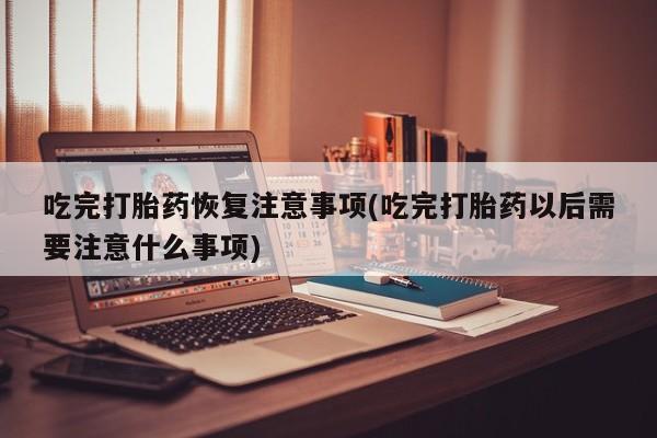 流产药网上专门卖店微信吃完打胎药恢复注意事项(吃完打胎药以后需要注意什么事项)