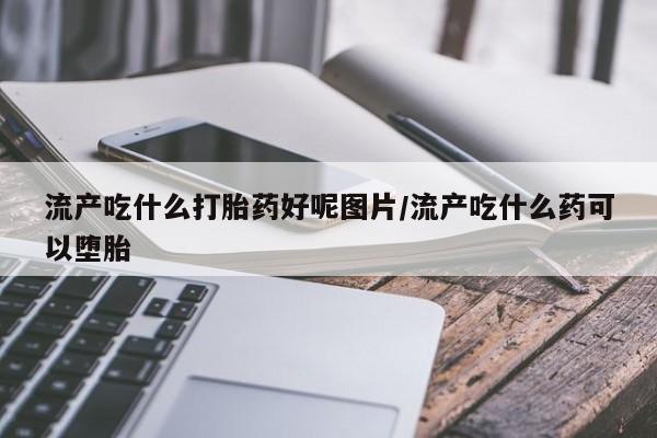 流产药网上专门卖店微信流产吃什么打胎药好呢图片/流产吃什么药可以堕胎