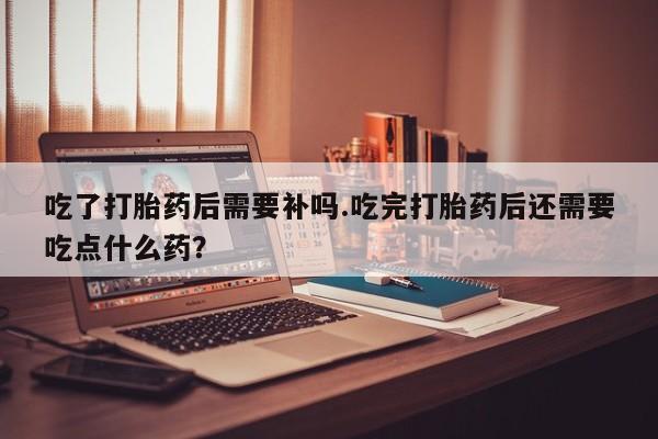 流产药网上专门卖店微信吃了打胎药后需要补吗.吃完打胎药后还需要吃点什么药？