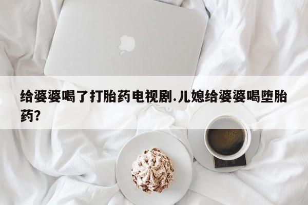 流产药网上专门卖店微信给婆婆喝了打胎药电视剧.儿媳给婆婆喝堕胎药？