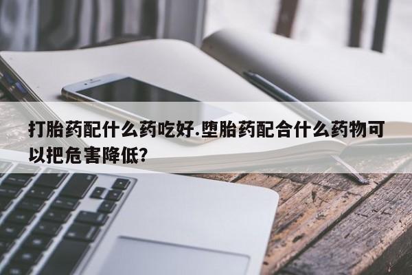 流产药网上专门卖店微信打胎药配什么药吃好.堕胎药配合什么药物可以把危害降低？
