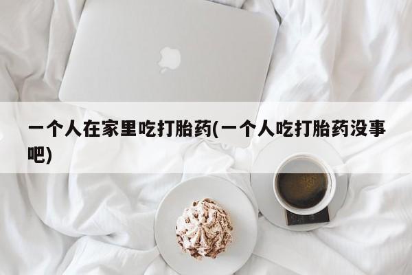 流产药网上专门卖店微信一个人在家里吃打胎药(一个人吃打胎药没事吧)