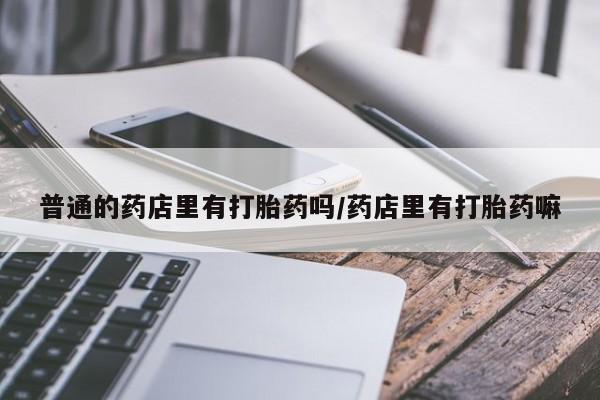流产药网上专门卖店微信普通的药店里有打胎药吗/药店里有打胎药嘛