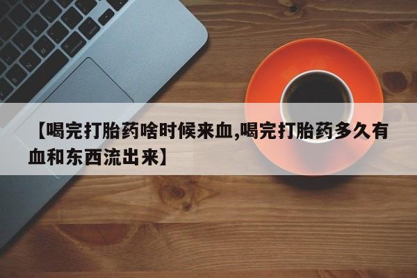 流产药网上专门卖店微信【喝完打胎药啥时候来血,喝完打胎药多久有血和东西流出来】