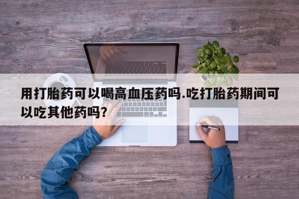 流产药网上专门卖店微信用打胎药可以喝高血压药吗.吃打胎药期间可以吃其他药吗？