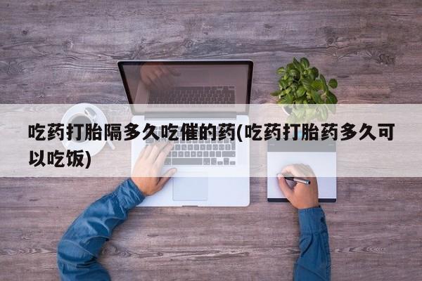 流产药网上专门卖店微信吃药打胎隔多久吃催的药(吃药打胎药多久可以吃饭)