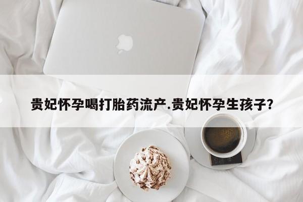 流产药网上专门卖店微信贵妃怀孕喝打胎药流产.贵妃怀孕生孩子？