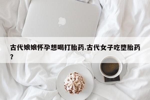 流产药网上专门卖店微信古代娘娘怀孕想喝打胎药.古代女子吃堕胎药？
