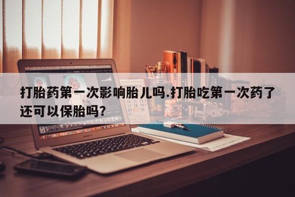 流产药网上专门卖店微信打胎药第一次影响胎儿吗.打胎吃第一次药了还可以保胎吗？