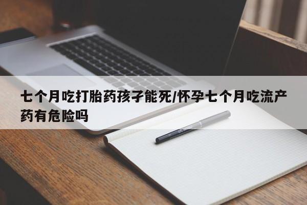 流产药网上专门卖店微信七个月吃打胎药孩孑能死/怀孕七个月吃流产药有危险吗