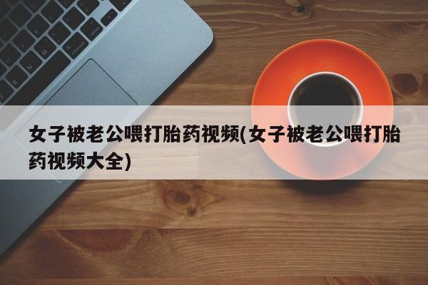流产药网上专门卖店微信女子被老公喂打胎药视频(女子被老公喂打胎药视频大全)
