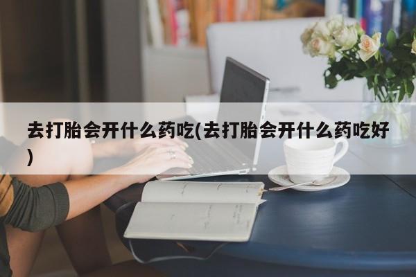 流产药网上专门卖店微信去打胎会开什么药吃(去打胎会开什么药吃好)
