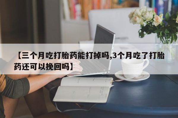 流产药网上专门卖店微信【三个月吃打胎药能打掉吗,3个月吃了打胎药还可以挽回吗】