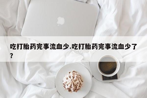 流产药网上专门卖店微信吃打胎药完事流血少.吃打胎药完事流血少了？