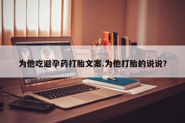 流产药网上专门卖店微信为他吃避孕药打胎文案.为他打胎的说说？