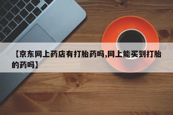流产药网上专门卖店微信【京东网上药店有打胎药吗,网上能买到打胎的药吗】