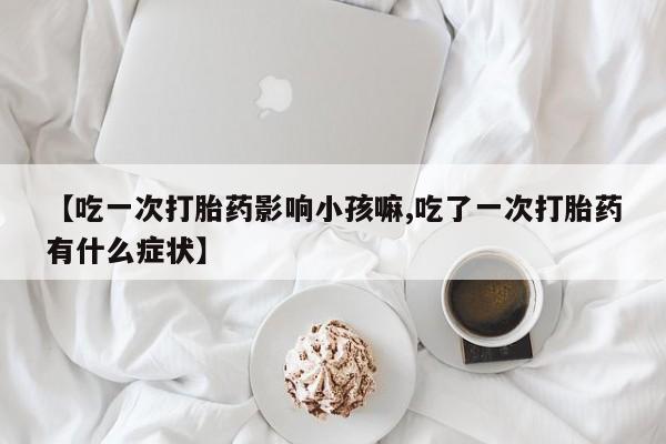 流产药网上专门卖店微信【吃一次打胎药影响小孩嘛,吃了一次打胎药有什么症状】